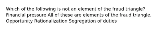 Which of the following is not an element of the fraud triangle? Financial pressure All of these are elements of the fraud triangle. Opportunity Rationalization Segregation of duties