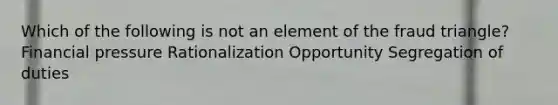 Which of the following is not an element of the fraud triangle? Financial pressure Rationalization Opportunity Segregation of duties