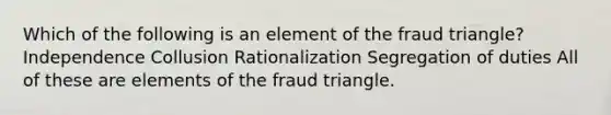 Which of the following is an element of the fraud triangle? Independence Collusion Rationalization Segregation of duties All of these are elements of the fraud triangle.