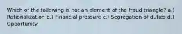 Which of the following is not an element of the fraud triangle? a.) Rationalization b.) Financial pressure c.) Segregation of duties d.) Opportunity