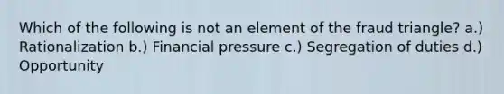 Which of the following is not an element of the fraud triangle? a.) Rationalization b.) Financial pressure c.) Segregation of duties d.) Opportunity
