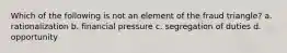 Which of the following is not an element of the fraud triangle? a. rationalization b. financial pressure c. segregation of duties d. opportunity