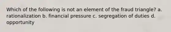 Which of the following is not an element of the fraud triangle? a. rationalization b. financial pressure c. segregation of duties d. opportunity