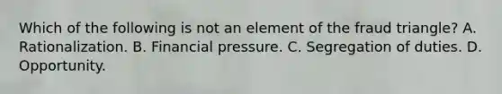 Which of the following is not an element of the fraud triangle? A. Rationalization. B. Financial pressure. C. Segregation of duties. D. Opportunity.