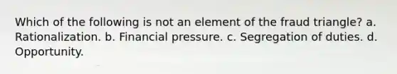 Which of the following is not an element of the fraud triangle? a. Rationalization. b. Financial pressure. c. Segregation of duties. d. Opportunity.