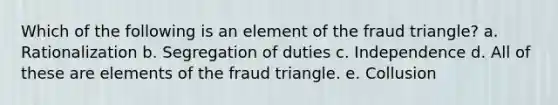 Which of the following is an element of the fraud triangle? a. Rationalization b. Segregation of duties c. Independence d. All of these are elements of the fraud triangle. e. Collusion