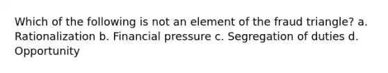 Which of the following is not an element of the fraud triangle? a. Rationalization b. Financial pressure c. Segregation of duties d. Opportunity