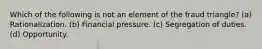 Which of the following is not an element of the fraud triangle? (a) Rationalization. (b) Financial pressure. (c) Segregation of duties. (d) Opportunity.