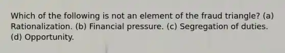 Which of the following is not an element of the fraud triangle? (a) Rationalization. (b) Financial pressure. (c) Segregation of duties. (d) Opportunity.