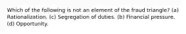 Which of the following is not an element of the fraud triangle? (a) Rationalization. (c) Segregation of duties. (b) Financial pressure. (d) Opportunity.