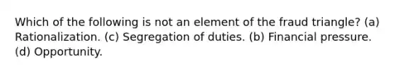 Which of the following is not an element of the fraud triangle? (a) Rationalization. (c) Segregation of duties. (b) Financial pressure. (d) Opportunity.