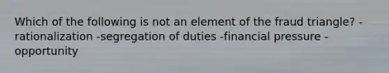 Which of the following is not an element of the fraud triangle? -rationalization -segregation of duties -financial pressure -opportunity