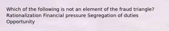 Which of the following is not an element of the fraud triangle? Rationalization Financial pressure Segregation of duties Opportunity