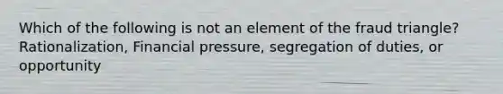 Which of the following is not an element of the fraud triangle? Rationalization, Financial pressure, segregation of duties, or opportunity