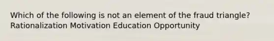 Which of the following is not an element of the fraud triangle? Rationalization Motivation Education Opportunity