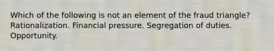 Which of the following is not an element of the fraud triangle? Rationalization. Financial pressure. Segregation of duties. Opportunity.