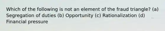 Which of the following is not an element of the fraud triangle? (a) Segregation of duties (b) Opportunity (c) Rationalization (d) Financial pressure