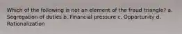 Which of the following is not an element of the fraud triangle? a. Segregation of duties b. Financial pressure c. Opportunity d. Rationalization