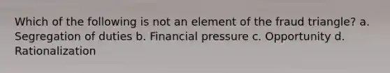 Which of the following is not an element of the fraud triangle? a. Segregation of duties b. Financial pressure c. Opportunity d. Rationalization