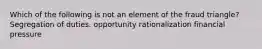 Which of the following is not an element of the fraud triangle? Segregation of duties. opportunity rationalization financial pressure