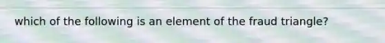 which of the following is an element of the fraud triangle?