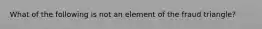 What of the following is not an element of the fraud triangle?