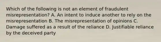 Which of the following is not an element of fraudulent misrepresentation? A. An intent to induce another to rely on the misrepresentation B. The misrepresentation of opinions C. Damage suffered as a result of the reliance D. Justifiable reliance by the deceived party