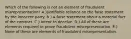 Which of the following is not an element of fraudulent misrepresentation? A.)Justifiable reliance on the false statement by the innocent party. B.) A false statement about a material fact of the contract. C.) Intent to deceive. D.) All of these are elements required to prove fraudulent misrepresentation. E.) None of these are elements of fraudulent misrepresentation.