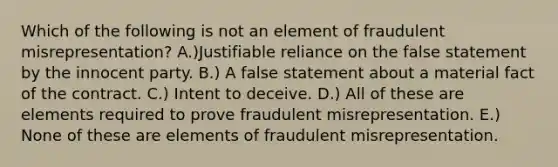 Which of the following is not an element of fraudulent misrepresentation? A.)Justifiable reliance on the false statement by the innocent party. B.) A false statement about a material fact of the contract. C.) Intent to deceive. D.) All of these are elements required to prove fraudulent misrepresentation. E.) None of these are elements of fraudulent misrepresentation.