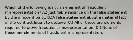 Which of the following is not an element of fraudulent misrepresentation? A.) Justifiable reliance on the false statement by the innocent party. B.)A false statement about a material fact of the contract.Intent to deceive. C.) All of these are elements required to prove fraudulent misrepresentation. D.) None of these are elements of fraudulent misrepresentation.