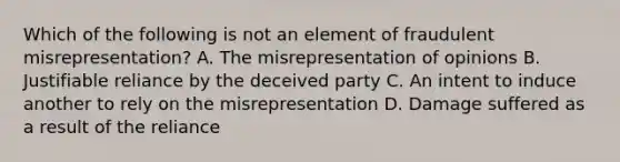 Which of the following is not an element of fraudulent misrepresentation? A. The misrepresentation of opinions B. Justifiable reliance by the deceived party C. An intent to induce another to rely on the misrepresentation D. Damage suffered as a result of the reliance