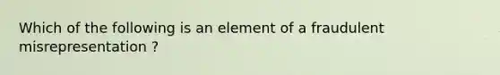 Which of the following is an element of a fraudulent misrepresentation ?