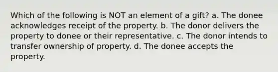 Which of the following is NOT an element of a gift? a. The donee acknowledges receipt of the property. b. The donor delivers the property to donee or their representative. c. The donor intends to transfer ownership of property. d. The donee accepts the property.