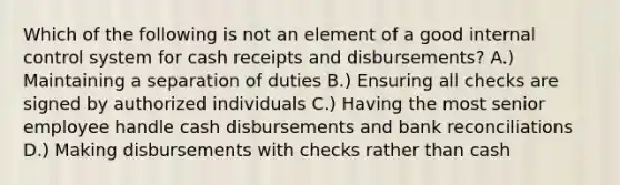 Which of the following is not an element of a good internal control system for cash receipts and disbursements? A.) Maintaining a separation of duties B.) Ensuring all checks are signed by authorized individuals C.) Having the most senior employee handle cash disbursements and bank reconciliations D.) Making disbursements with checks rather than cash