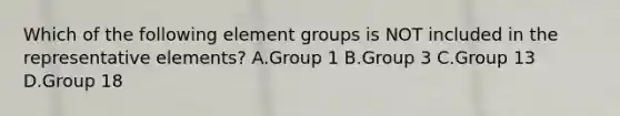 Which of the following element groups is NOT included in the representative elements? A.Group 1 B.Group 3 C.Group 13 D.Group 18