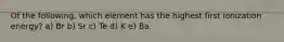 Of the following, which element has the highest first ionization energy? a) Br b) Sr c) Te d) K e) Ba