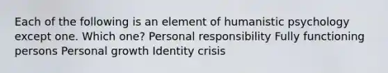 Each of the following is an element of humanistic psychology except one. Which one? Personal responsibility Fully functioning persons Personal growth Identity crisis