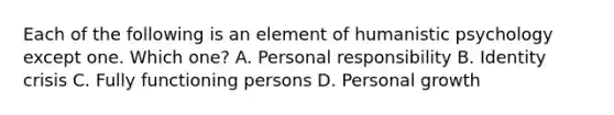 Each of the following is an element of humanistic psychology except one. Which one? A. Personal responsibility B. Identity crisis C. Fully functioning persons D. Personal growth