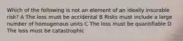 Which of the following is not an element of an ideally insurable risk? A The loss must be accidental B Risks must include a large number of homogenous units C The loss must be quantifiable D The loss must be catastrophic