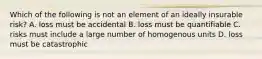 Which of the following is not an element of an ideally insurable risk? A. loss must be accidental B. loss must be quantifiable C. risks must include a large number of homogenous units D. loss must be catastrophic