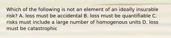 Which of the following is not an element of an ideally insurable risk? A. loss must be accidental B. loss must be quantifiable C. risks must include a large number of homogenous units D. loss must be catastrophic