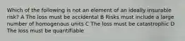 Which of the following is not an element of an ideally insurable risk? A The loss must be accidental B Risks must include a large number of homogenous units C The loss must be catastrophic D The loss must be quantifiable