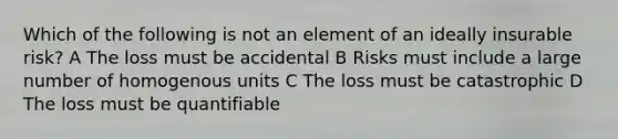 Which of the following is not an element of an ideally insurable risk? A The loss must be accidental B Risks must include a large number of homogenous units C The loss must be catastrophic D The loss must be quantifiable