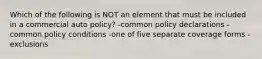 Which of the following is NOT an element that must be included in a commercial auto policy? -common policy declarations -common policy conditions -one of five separate coverage forms -exclusions