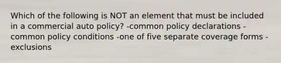 Which of the following is NOT an element that must be included in a commercial auto policy? -common policy declarations -common policy conditions -one of five separate coverage forms -exclusions