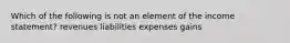 Which of the following is not an element of the income statement? revenues liabilities expenses gains