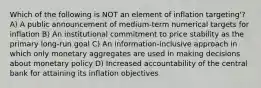 Which of the following is NOT an element of inflation targeting'? A) A public announcement of medium-term numerical targets for inflation B) An institutional commitment to price stability as the primary long-run goal C) An information-inclusive approach in which only monetary aggregates are used in making decisions about monetary policy D) Increased accountability of the central bank for attaining its inflation objectives