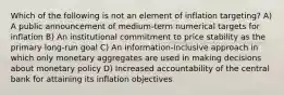 Which of the following is not an element of inflation targeting? A) A public announcement of medium-term numerical targets for inflation B) An institutional commitment to price stability as the primary long-run goal C) An information-inclusive approach in which only monetary aggregates are used in making decisions about monetary policy D) Increased accountability of the central bank for attaining its inflation objectives