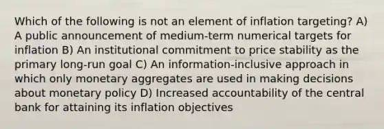 Which of the following is not an element of inflation targeting? A) A public announcement of medium-term numerical targets for inflation B) An institutional commitment to price stability as the primary long-run goal C) An information-inclusive approach in which only monetary aggregates are used in making decisions about monetary policy D) Increased accountability of the central bank for attaining its inflation objectives