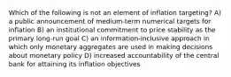 Which of the following is not an element of inflation targeting? A) a public announcement of medium-term numerical targets for inflation B) an institutional commitment to price stability as the primary long-run goal C) an information-inclusive approach in which only monetary aggregates are used in making decisions about monetary policy D) increased accountability of the central bank for attaining its inflation objectives